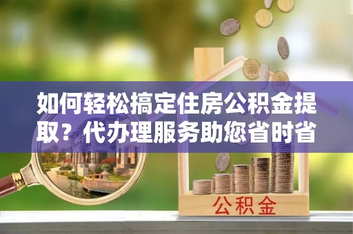 蓟县如何轻松搞定住房公积金提取？代办理服务助您省时省力