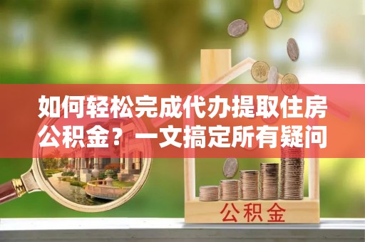 蓟县如何轻松完成代办提取住房公积金？一文搞定所有疑问