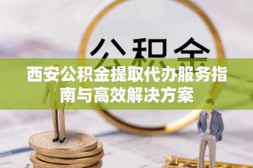 蓟县西安公积金提取代办服务指南与高效解决方案