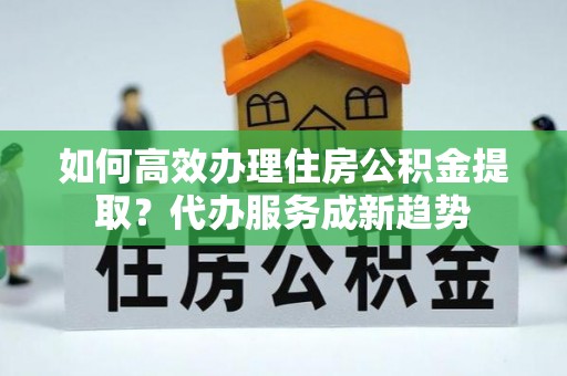 蓟县如何高效办理住房公积金提取？代办服务成新趋势