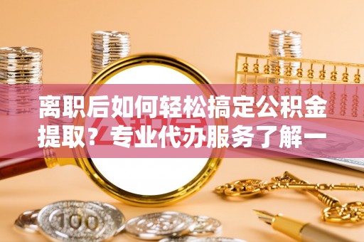 蓟县离职后如何轻松搞定公积金提取？专业代办服务了解一下