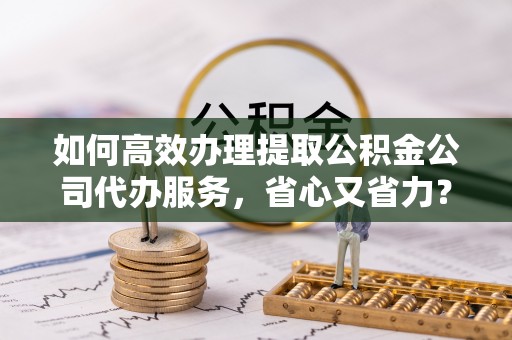 蓟县如何高效办理提取公积金公司代办服务，省心又省力？