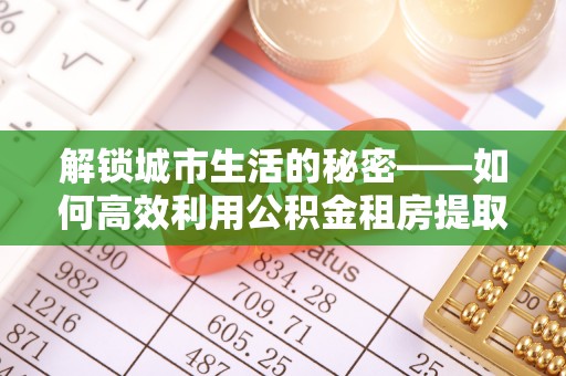 蓟县解锁城市生活的秘密——如何高效利用公积金租房提取政策优化居住体验