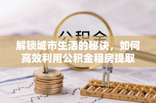 蓟县解锁城市生活的秘诀，如何高效利用公积金租房提取