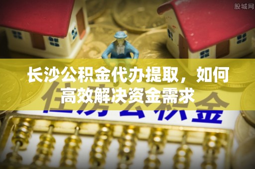 蓟县长沙公积金代办提取，如何高效解决资金需求