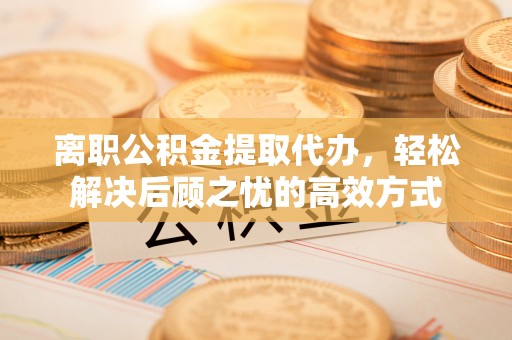 蓟县离职公积金提取代办，轻松解决后顾之忧的高效方式