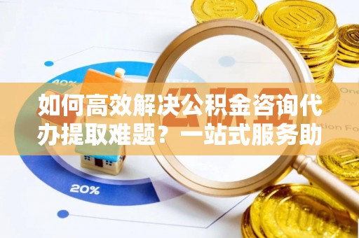 蓟县如何高效解决公积金咨询代办提取难题？一站式服务助您轻松搞定