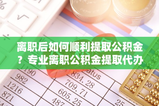 蓟县离职后如何顺利提取公积金？专业离职公积金提取代办服务指南
