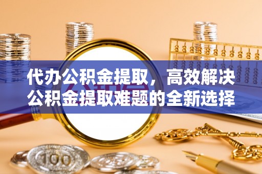 蓟县代办公积金提取，高效解决公积金提取难题的全新选择