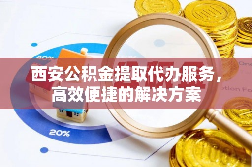 蓟县西安公积金提取代办服务，高效便捷的解决方案