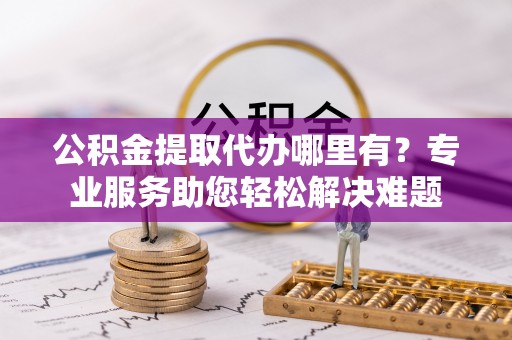蓟县公积金提取代办哪里有？专业服务助您轻松解决难题