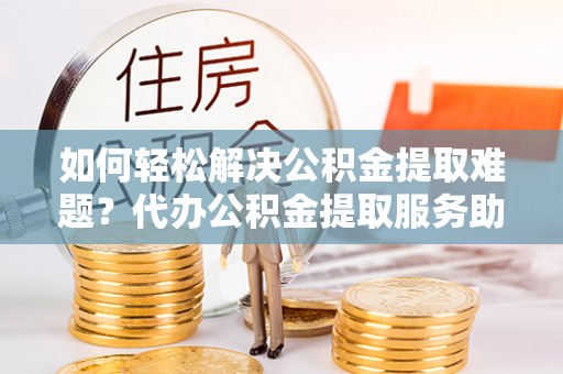 蓟县如何轻松解决公积金提取难题？代办公积金提取服务助您一臂之力