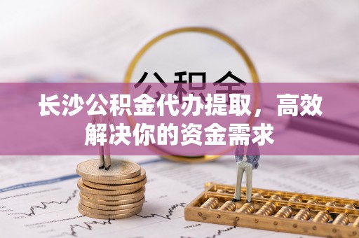 蓟县长沙公积金代办提取，高效解决你的资金需求