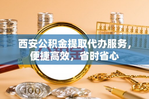 蓟县西安公积金提取代办服务，便捷高效，省时省心