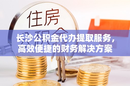 蓟县长沙公积金代办提取服务，高效便捷的财务解决方案