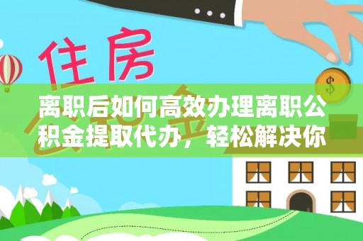 蓟县离职后如何高效办理离职公积金提取代办，轻松解决你的后顾之忧