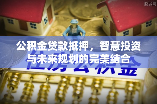 蓟县公积金贷款抵押，智慧投资与未来规划的完美结合